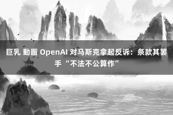 巨乳 動画 OpenAI 对马斯克拿起反诉：条款其罢手 “不法不公算作”