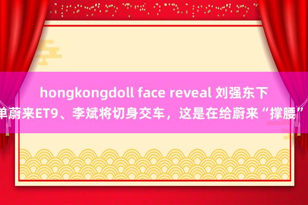 hongkongdoll face reveal 刘强东下单蔚来ET9、李斌将切身交车，这是在给蔚来“撑腰”？
