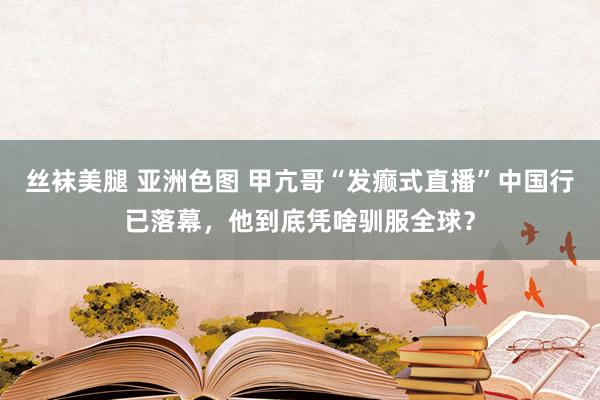 丝袜美腿 亚洲色图 甲亢哥“发癫式直播”中国行已落幕，他到底凭啥驯服全球？
