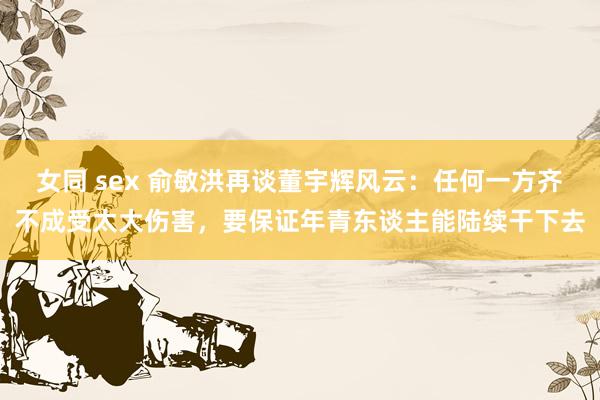 女同 sex 俞敏洪再谈董宇辉风云：任何一方齐不成受太大伤害，要保证年青东谈主能陆续干下去