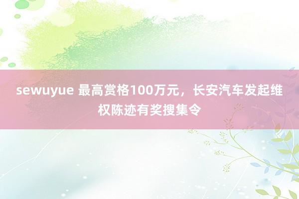 sewuyue 最高赏格100万元，长安汽车发起维权陈迹有奖搜集令