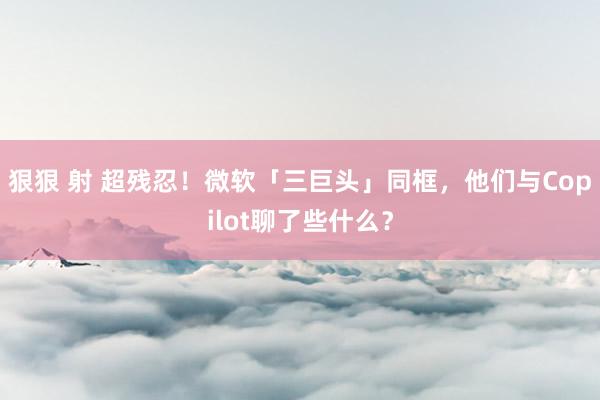 狠狠 射 超残忍！微软「三巨头」同框，他们与Copilot聊了些什么？