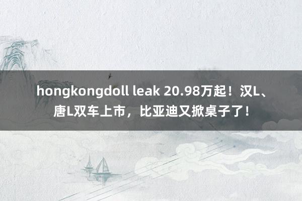 hongkongdoll leak 20.98万起！汉L、唐L双车上市，比亚迪又掀桌子了！