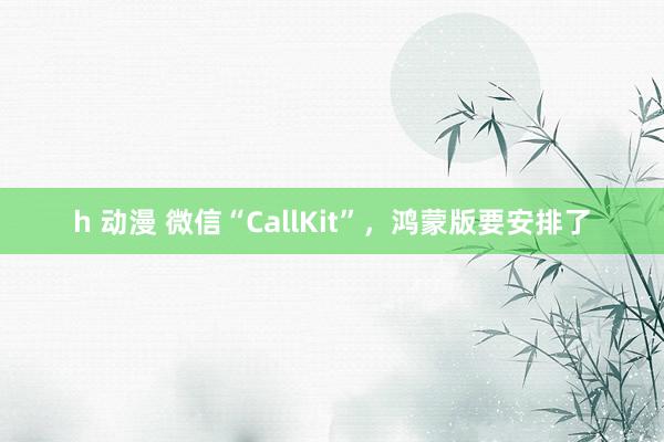 h 动漫 微信“CallKit”，鸿蒙版要安排了