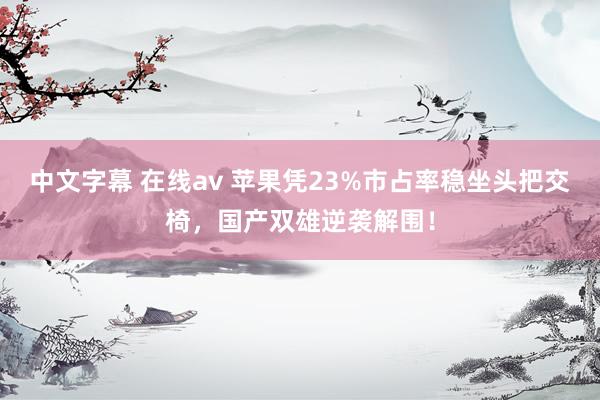 中文字幕 在线av 苹果凭23%市占率稳坐头把交椅，国产双雄逆袭解围！