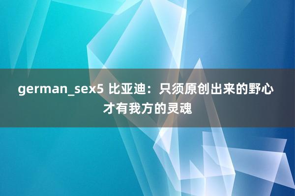 german_sex5 比亚迪：只须原创出来的野心 才有我方的灵魂