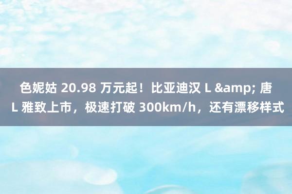 色妮姑 20.98 万元起！比亚迪汉 L & 唐 L 雅致上市，极速打破 300km/h，还有漂移样式