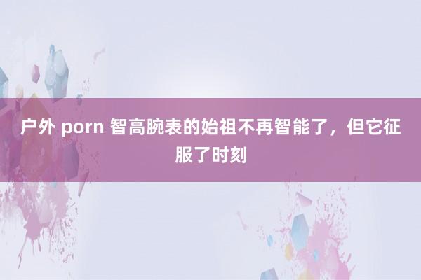 户外 porn 智高腕表的始祖不再智能了，但它征服了时刻