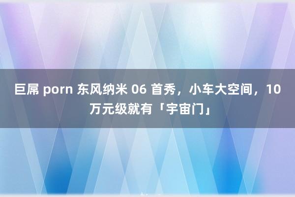 巨屌 porn 东风纳米 06 首秀，小车大空间，10 万元级就有「宇宙门」