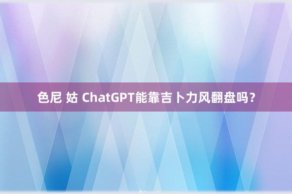 色尼 姑 ChatGPT能靠吉卜力风翻盘吗？