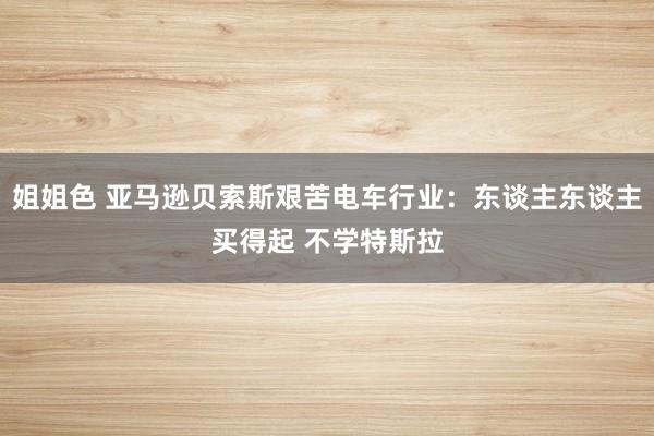 姐姐色 亚马逊贝索斯艰苦电车行业：东谈主东谈主买得起 不学特斯拉